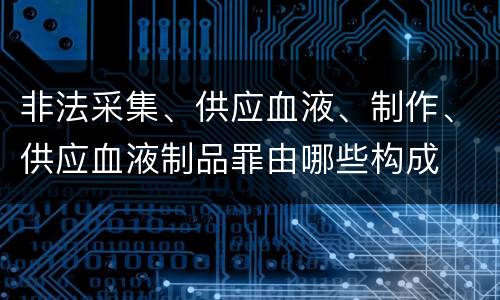 非法采集、供应血液、制作、供应血液制品罪由哪些构成