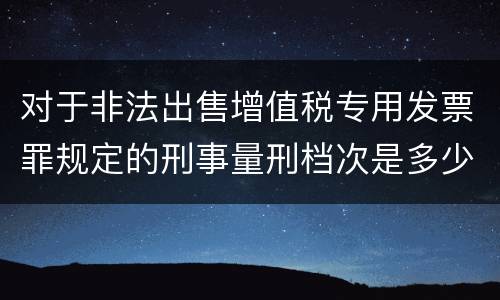 对于非法出售增值税专用发票罪规定的刑事量刑档次是多少