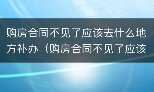 购房合同不见了应该去什么地方补办（购房合同不见了应该去什么地方补办手续）