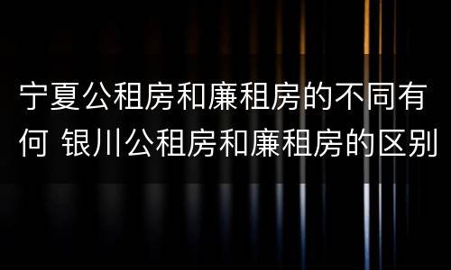 宁夏公租房和廉租房的不同有何 银川公租房和廉租房的区别