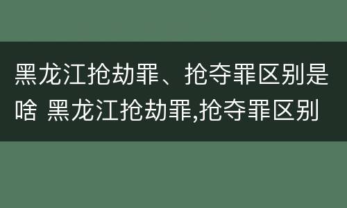 黑龙江抢劫罪、抢夺罪区别是啥 黑龙江抢劫罪,抢夺罪区别是啥