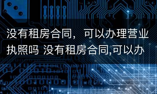 没有租房合同，可以办理营业执照吗 没有租房合同,可以办理营业执照吗合法吗