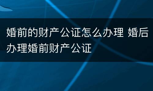 婚前的财产公证怎么办理 婚后办理婚前财产公证