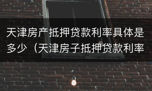 天津房产抵押贷款利率具体是多少（天津房子抵押贷款利率是多少）