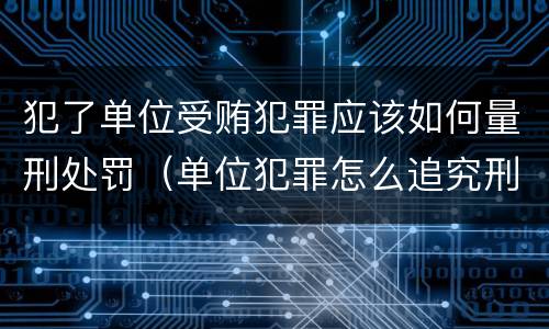 犯了单位受贿犯罪应该如何量刑处罚（单位犯罪怎么追究刑事责任）