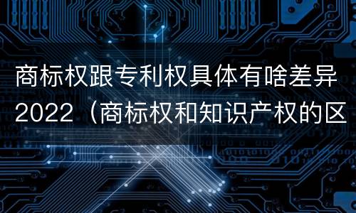 商标权跟专利权具体有啥差异2022（商标权和知识产权的区别）