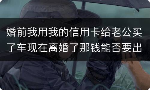 婚前我用我的信用卡给老公买了车现在离婚了那钱能否要出来