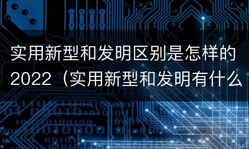 实用新型和发明区别是怎样的2022（实用新型和发明有什么区别）