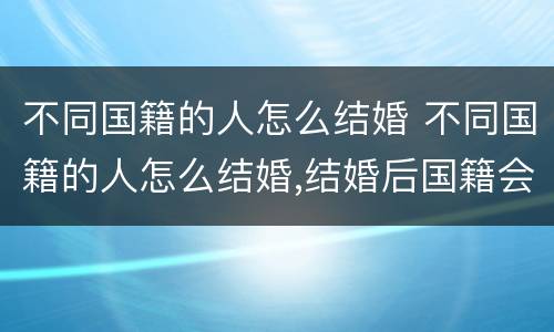 不同国籍的人怎么结婚 不同国籍的人怎么结婚,结婚后国籍会发生变化吗