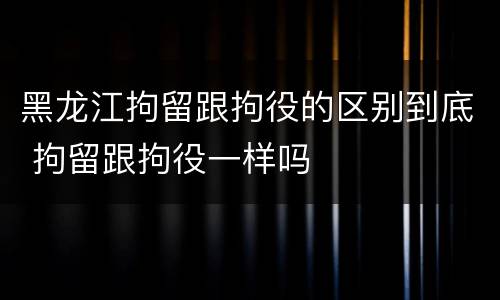 黑龙江拘留跟拘役的区别到底 拘留跟拘役一样吗