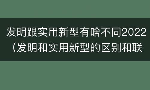 发明跟实用新型有啥不同2022（发明和实用新型的区别和联系有什么）