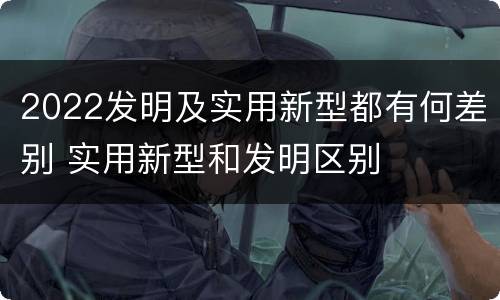 2022发明及实用新型都有何差别 实用新型和发明区别