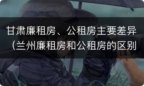 甘肃廉租房、公租房主要差异（兰州廉租房和公租房的区别）