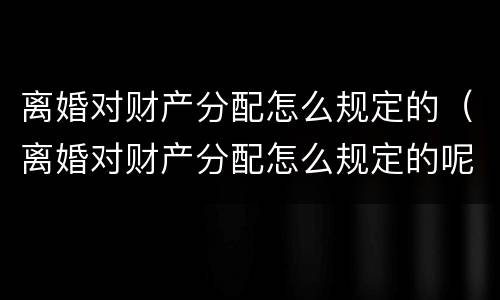 离婚对财产分配怎么规定的（离婚对财产分配怎么规定的呢）