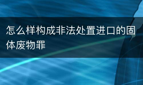 怎么样构成非法处置进口的固体废物罪