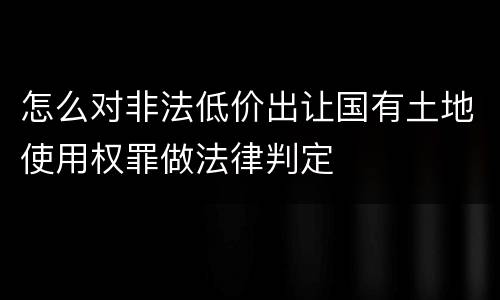 怎么对非法低价出让国有土地使用权罪做法律判定