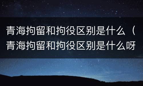 青海拘留和拘役区别是什么（青海拘留和拘役区别是什么呀）