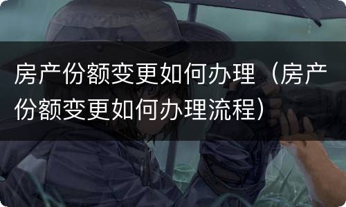 房产份额变更如何办理（房产份额变更如何办理流程）