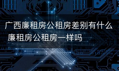 广西廉租房公租房差别有什么 廉租房公租房一样吗