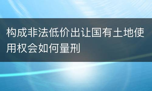 构成非法低价出让国有土地使用权会如何量刑