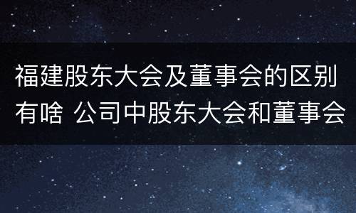 福建股东大会及董事会的区别有啥 公司中股东大会和董事会是什么关系