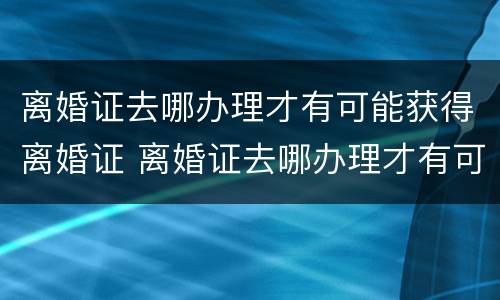 离婚证去哪办理才有可能获得离婚证 离婚证去哪办理才有可能获得离婚证呢