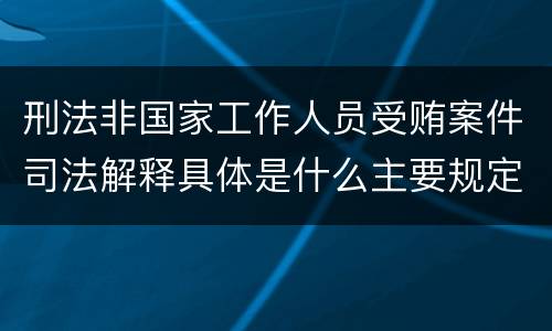 刑法非国家工作人员受贿案件司法解释具体是什么主要规定