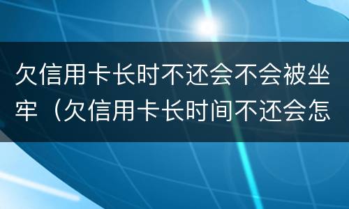 欠信用卡长时不还会不会被坐牢（欠信用卡长时间不还会怎么样）