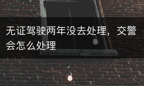 无证驾驶两年没去处理，交警会怎么处理