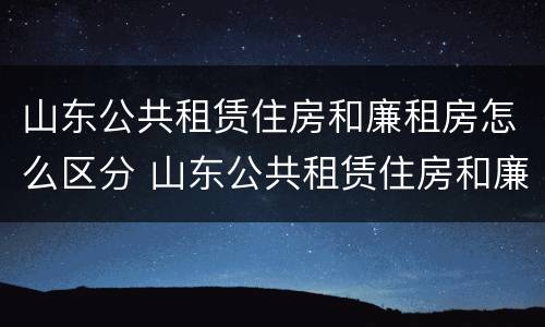 山东公共租赁住房和廉租房怎么区分 山东公共租赁住房和廉租房怎么区分的