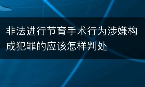 非法进行节育手术行为涉嫌构成犯罪的应该怎样判处