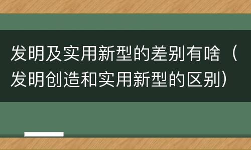 发明及实用新型的差别有啥（发明创造和实用新型的区别）