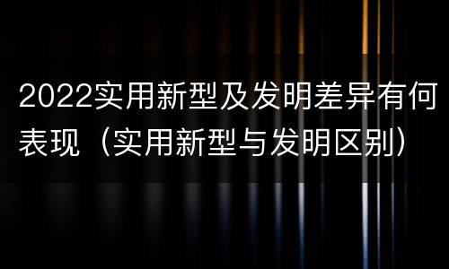 2022实用新型及发明差异有何表现（实用新型与发明区别）