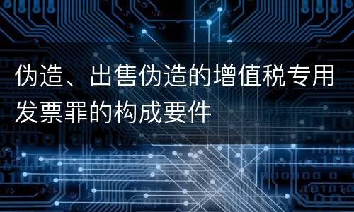 伪造、出售伪造的增值税专用发票罪的构成要件