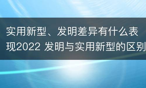 实用新型、发明差异有什么表现2022 发明与实用新型的区别有哪些