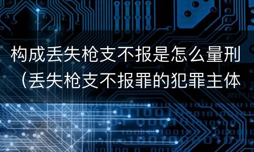 构成丢失枪支不报是怎么量刑（丢失枪支不报罪的犯罪主体只能是什么）