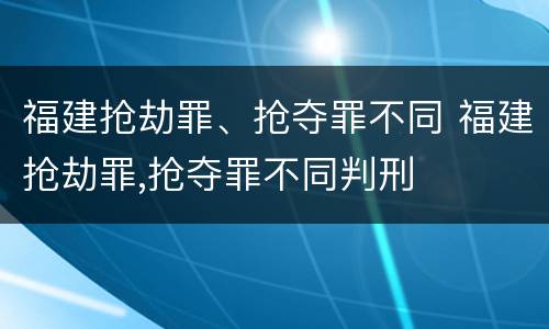 福建抢劫罪、抢夺罪不同 福建抢劫罪,抢夺罪不同判刑