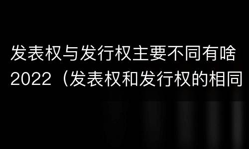 发表权与发行权主要不同有啥2022（发表权和发行权的相同点）