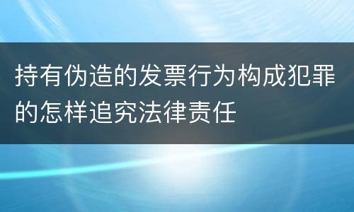 持有伪造的发票行为构成犯罪的怎样追究法律责任