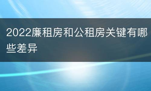 2022廉租房和公租房关键有哪些差异