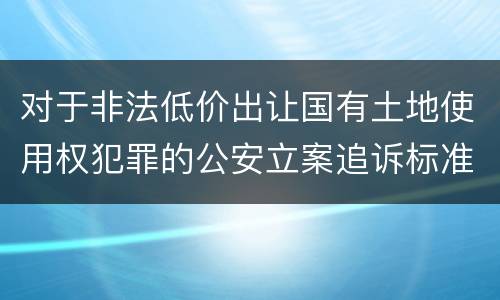 对于非法低价出让国有土地使用权犯罪的公安立案追诉标准