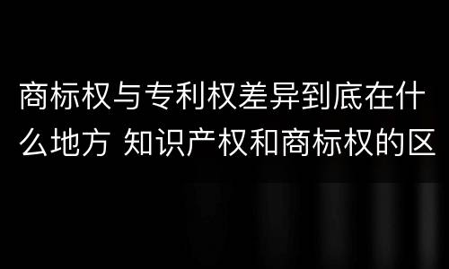 商标权与专利权差异到底在什么地方 知识产权和商标权的区别