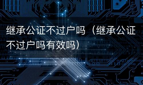 继承公证不过户吗（继承公证不过户吗有效吗）