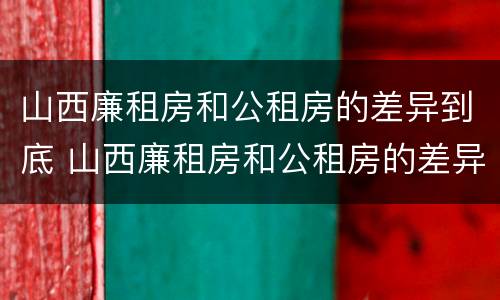 山西廉租房和公租房的差异到底 山西廉租房和公租房的差异到底多大