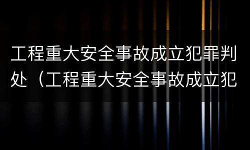 工程重大安全事故成立犯罪判处（工程重大安全事故成立犯罪判处几年）