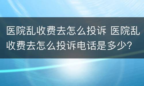 医院乱收费去怎么投诉 医院乱收费去怎么投诉电话是多少?