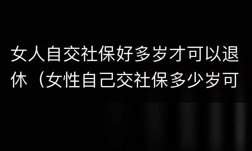 女人自交社保好多岁才可以退休（女性自己交社保多少岁可以领社保）