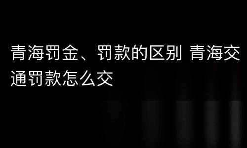 青海罚金、罚款的区别 青海交通罚款怎么交