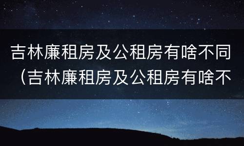 吉林廉租房及公租房有啥不同（吉林廉租房及公租房有啥不同吗）