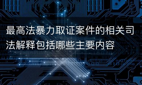 最高法暴力取证案件的相关司法解释包括哪些主要内容